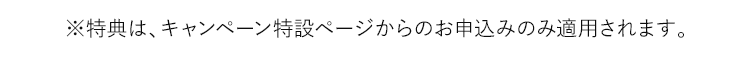 ※特典は、キャンペーン特設ページからのお申込みのみ適用されます。