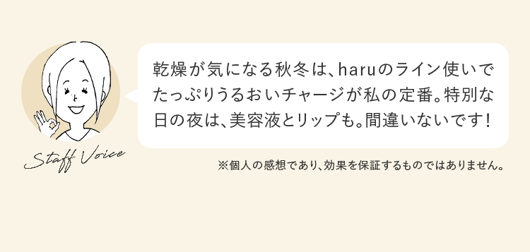 乾燥が気になる秋冬は、haruのライン使いでたっぷりうるおいチャージが私の定番。特別な日の夜は、美容液とリップも。間違いないです！