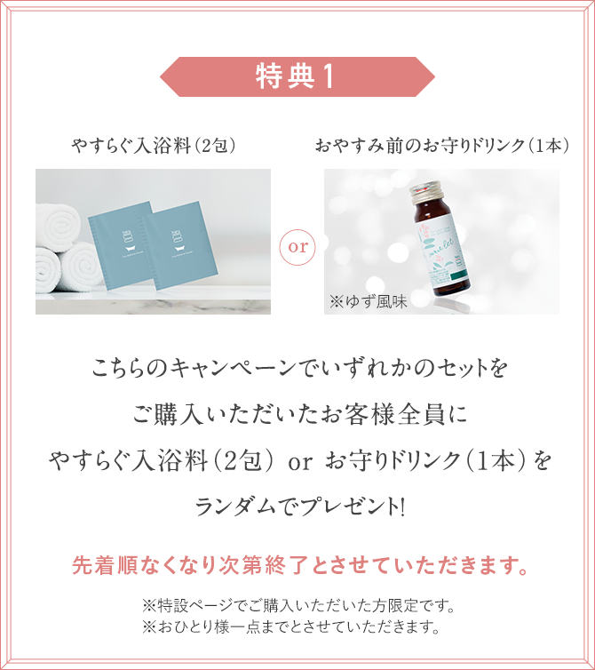 こちらのキャンペーンでいずれかのセットをご購入いただいたお客様全員にやすらぐ入浴料（2包） or お守りドリンク（1本）をランダムでプレゼント！