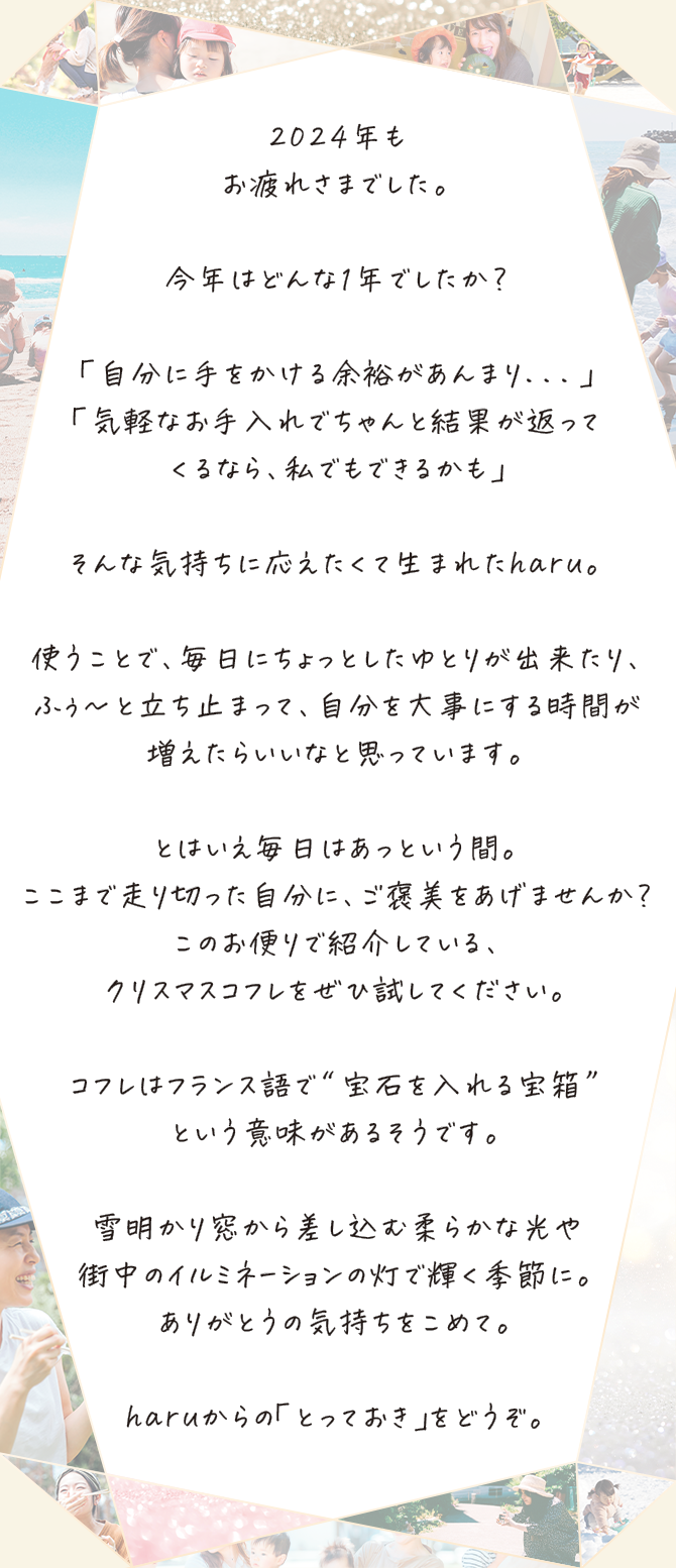 2024年もお疲れさまでした。
									今年はどんな1年でしたか？
									「自分に手をかける余裕があんまり...」「気軽なお手入れでちゃんと結果が返ってくるなら、私でもできるかも」
									そんな気持ちに応えたくて生まれたharu。
									使うことで、毎日にちょっとしたゆとりが出来たり、ふぅ〜と立ち止まって、自分を大事にする時間が増えたらいいなと思っています。
									とはいえ毎日はあっという間。ここまで走り切った自分に、ご褒美をあげませんか？このお便りで紹介している、クリスマスコフレをぜひ試してください。
									コフレはフランス語で“宝石を入れる宝箱”という意味があるそうです。
									雪明かり窓から差し込む柔らかな光やありがとうの気持ちをこめて。haruからの「とっておき」をどうぞ。