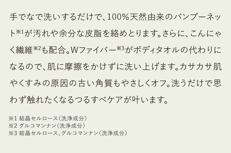 手でなで洗いするだけで、100％天然由来のバンブーネット※1が汚れや余分な皮脂を絡めとります。さらに、こんにゃく繊維※2も配合。Wファイバー※3がボディタオルの代わりになるので、肌に摩擦をかけずに洗い上げます。カサカサ肌やくすみの原因の古い角質もやさしくオフ。洗うだけで思わず触れたくなるつるすべケアが叶います。※1 結晶セルロース（洗浄成分）※2 グルコマンナン（洗浄成分）※3 結晶セルロース、グルコマンナン（洗浄成分）