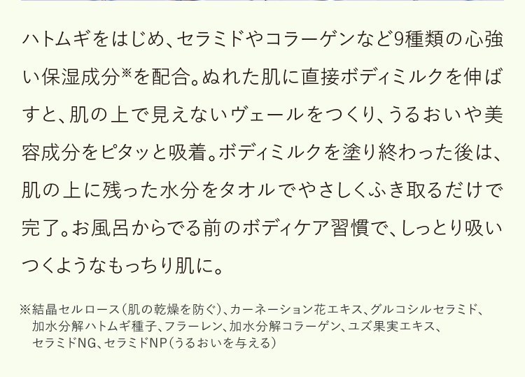 ハトムギをはじめ、セラミドやコラーゲンなど9種類の心強い保湿成分※を配合。ぬれた肌に直接ボディミルクを伸ばすと、肌の上で見えないヴェールをつくり、うるおいや美容成分をピタッと吸着。ボディミルクを塗り終わった後は、肌の上に残った水分をタオルでやさしくふき取るだけで完了。お風呂からでる前のボディケア習慣で、しっとり吸いつくようなもっちり肌に。※結晶セルロース（肌の乾燥を防ぐ）、カーネーション花エキス、グルコシルセラミド、加水分解ハトムギ種子、フラーレン、加水分解コラーゲン、ユズ果実エキス、セラミドNG、セラミドNP（うるおいを与える）