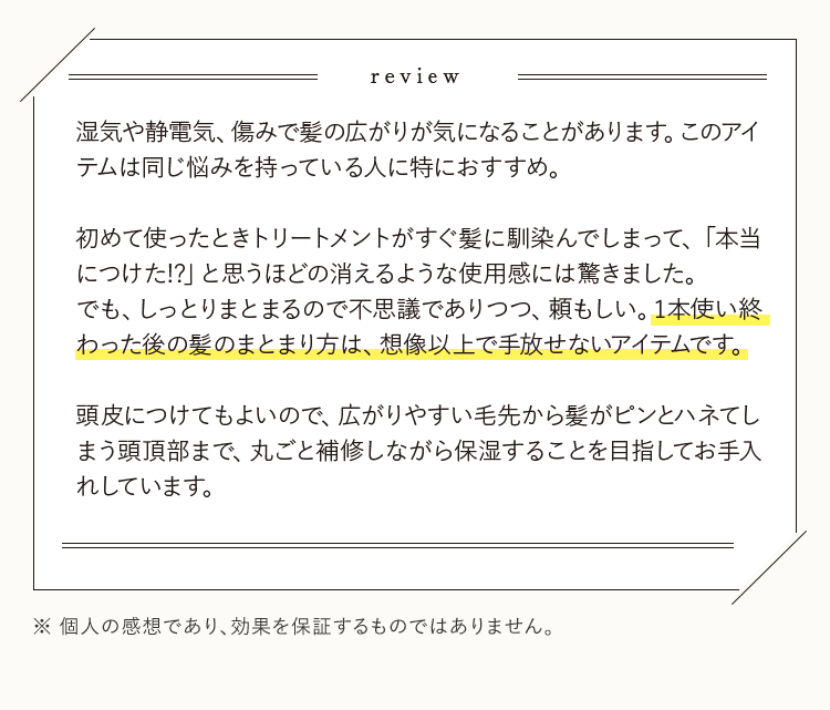 review 湿気や静電気、傷みで髪の広がりが気になることがあります。このアイテムは同じ悩みを持っている人に特におすすめ。初めて使ったときトリートメントがすぐ髪に馴染んでしまって、「本当につけた!?」と思うほどの消えるような使用感には驚きました。でも、しっとりまとまるので不思議でありつつ、頼もしい。1本使い終わった後の髪のまとまり方は、想像以上で手放せないアイテムです。頭皮につけてもよいので、広がりやすい毛先から髪がピンとハネてしまう頭頂部まで、丸ごと補修しながら保湿することを目指してお手入れしています。