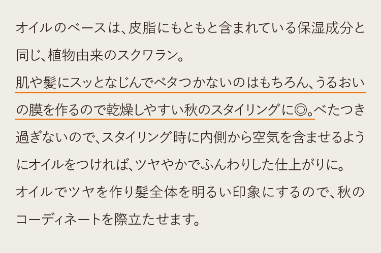 オイルのベースは、皮脂にもともと含まれている保湿成分と同じ、植物由来のスクワラン。肌や髪にスッとなじんでベタつかないのはもちろん、うるおいの膜を作るので乾燥しやすい秋のスタイリングに◎。べたつき過ぎないので、スタイリング時に内側から空気を含ませるようにオイルをつければ、ツヤやかでふんわりした仕上がりに。オイルでツヤを作り髪全体を明るい印象にするので、秋のコーディネートを際立たせます。