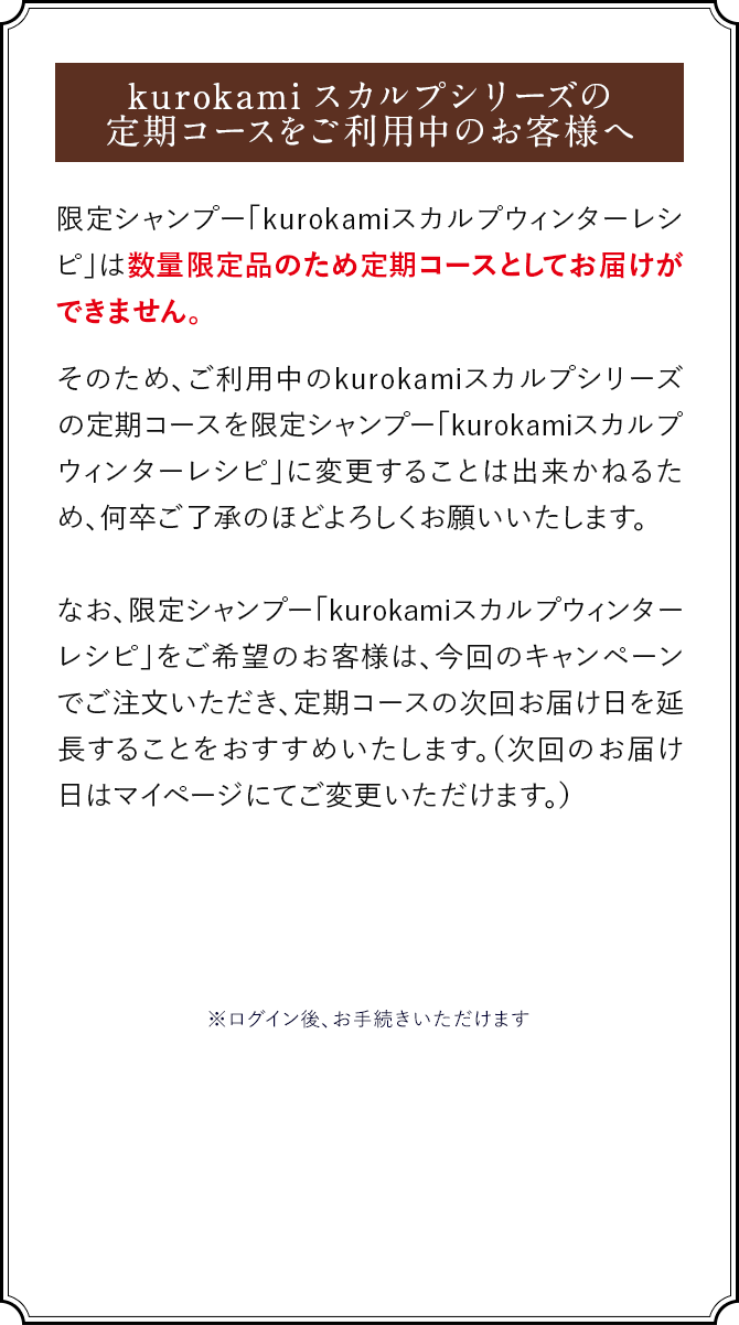 限定シャンプー「kurokamiスカルプウィンターレシピ」は数量限定品のため定期コースとしてお届けができません。そのため、ご利用中のkurokamiスカルプシリーズの定期コースを限定シャンプー「kurokamiスカルプウィンターレシピ」に変更することは出来かねるため、何卒ご了承のほどよろしくお願いいたします。なお、限定シャンプー「kurokamiスカルプウィンターレシピ」をご希望のお客様は、今回のキャンペーンでご注文いただき、定期コースの次回お届け日を延長することをおすすめいたします。（次回のお届け日はマイページにてご変更いただけます。）