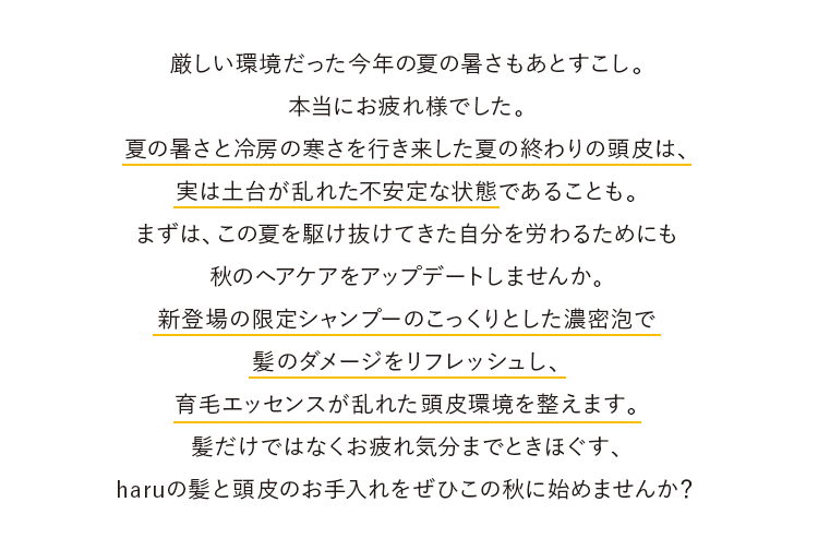 厳しい環境だった今年の夏の暑さもあとすこし。本当にお疲れ様でした。夏の暑さと冷房の寒さを行き来した夏の終わりの頭皮は、実は土台が乱れた不安定な状態であることも。まずは、この夏を駆け抜けてきた自分を労わるためにも秋のヘアケアをアップデートしませんか。新登場の限定シャンプーのこっくりとした濃密泡で髪のダメージをリフレッシュし、育毛エッセンスが乱れた頭皮環境を整えます。髪だけではなくお疲れ気分までときほぐす、haruの髪と頭皮のお手入れをぜひこの秋に始めませんか？