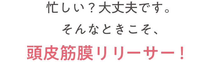 忙しい？大丈夫です。そんなときこそ頭皮筋膜リリーサーです。