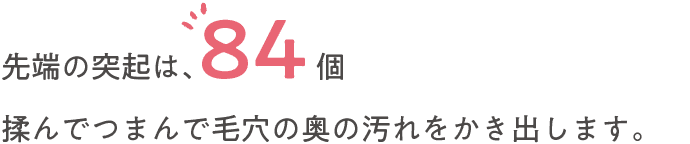 先端の突起は、84個揉んでつまんで毛穴の奥の汚れをかき出します。