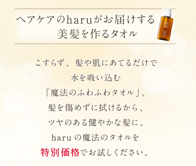 ヘアケアのharuがお届けする美髪を作るタオル！こすらず、髪や肌にあてるだけで水を吸い込む「魔法のふわふわタオル」。髪を傷めずに拭けるから、ツヤのある健やかな髪に。haruの魔法のタオルを特別価格でお試しください。