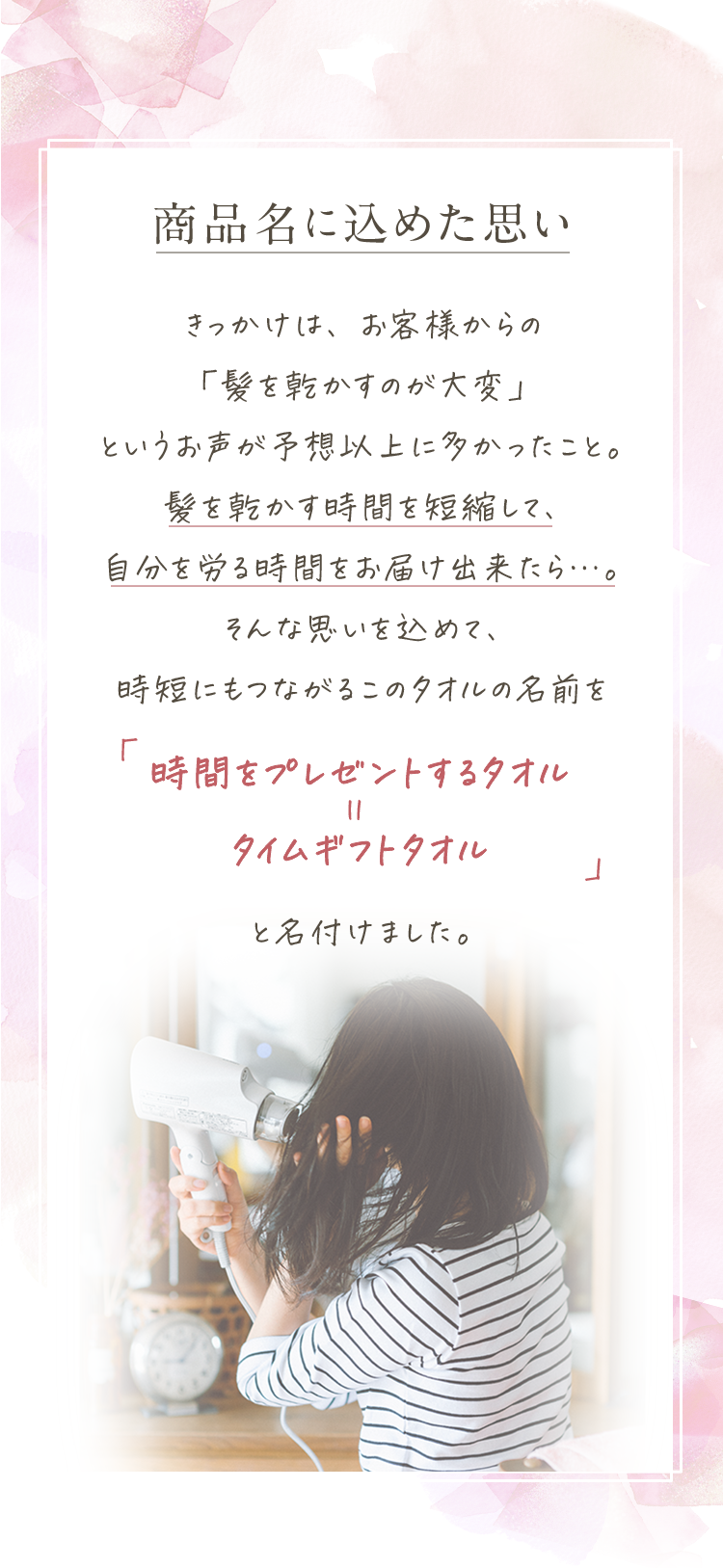 「商品名に込めた思い」きっかけは、お客様からの「髪を乾かすのが大変」というお声が予想以上に多かったこと。髪を乾かす時間を短縮して、自分を労る時間をお届け出来たら…。そんな思いを込めて、時短にもつながるこのタオルの名前を「時間をプレゼントするタオル＝タイムギフトタオル」と名付けました。