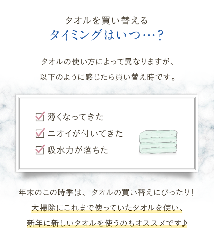 タオルを買い替えるタイミングはいつ…？タオルの使い方によって異なりますが、以下のように感じたら買い替え時です。①薄くなってきた②ニオイが付いてきた③吸水力が落ちた。年末のこの時季は、タオルの買い替えにピッタリ！大掃除にこれまで使っていたタオルを使い、新年に新しいタオルを使うのもオススメです♪