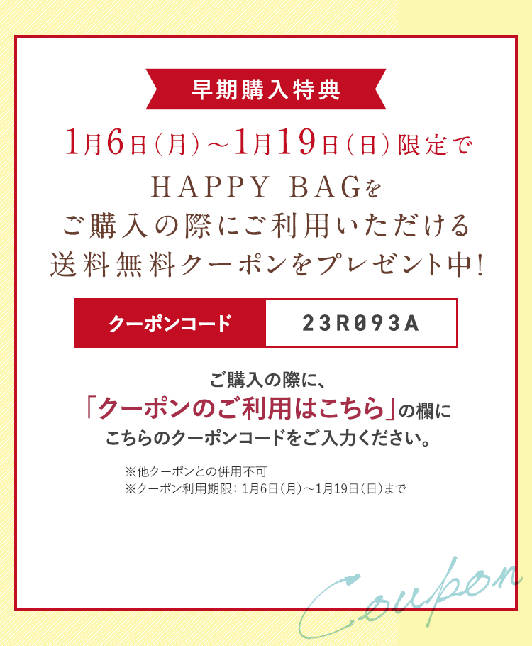 1月6日（月）〜1月19日（日）限定でHAPPY BAGをご購入の際にご利用いただける送料無料クーポンをプレゼント中！クーポンコード 23R093A