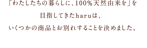 「わたしたちの暮らしに、100％天然由来を」を目指してきたharuは、いくつかの商品とお別れすることを決めました。