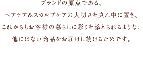 「ブランドの原点である、ヘアケア＆スカルプケアの大切さを真ん中に置き、これからもお客様の暮らしに彩りを添えられるような、他にはない商品をお届けし続けるためです。