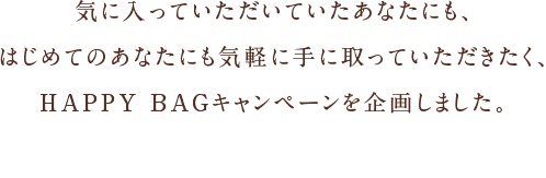 気に入っていただいていたあなたにも、はじめてのあなたにも気軽に手に取っていただきたく、HAPPY BAGキャンペーンを企画しました。