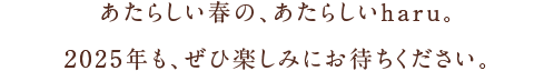 あたらしい春の、あたらしいharu。2025年も、ぜひ楽しみにお待ちください。