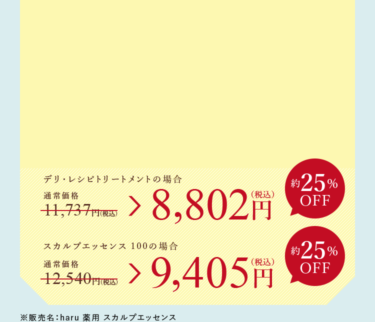 デリ・レシピトリートメントの場合 8,802円（税込） スカルプエッセンス 100の場合 9,405円（税込）