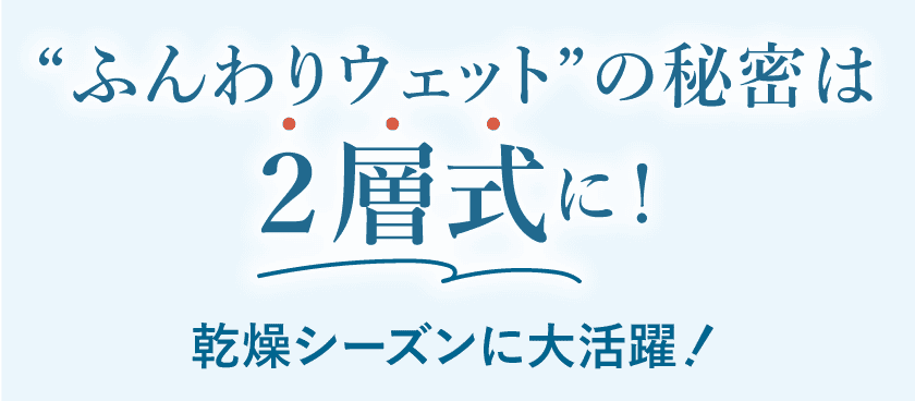 ふんわりウェットの秘密は2層式に！乾燥シーズンに大活躍！