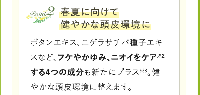 Point2 春夏に向けて健やかな頭皮環境に ボタンエキス、ニゲラサチバ種子エキスなど、フケやかゆみ、ニオイをケア※2する4つの成分も新たにプラス※3。健やかな頭皮環境に整えます。