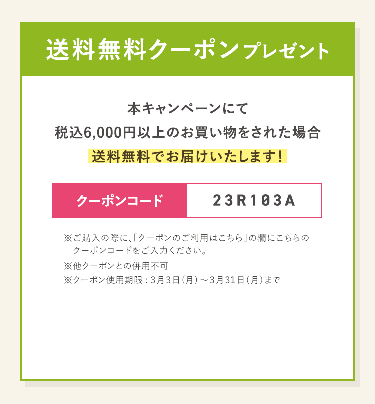 送料無料クーポンプレゼント 本キャンペーンにて税込6,000円以上のお買い物をされた場合送料無料でお届けいたします！※ご購入の際に、「クーポンのご利用はこちら」の欄にこちらのクーポンコードをご入力ください。※他クーポンとの併用不可※クーポン使用期限: 3月3日(月)～3月31日(月)まで