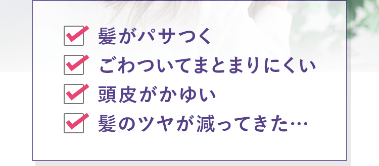 髪がパサつく ごわついてまとまりにくい 頭皮がかゆい 髪のツヤが減ってきた…