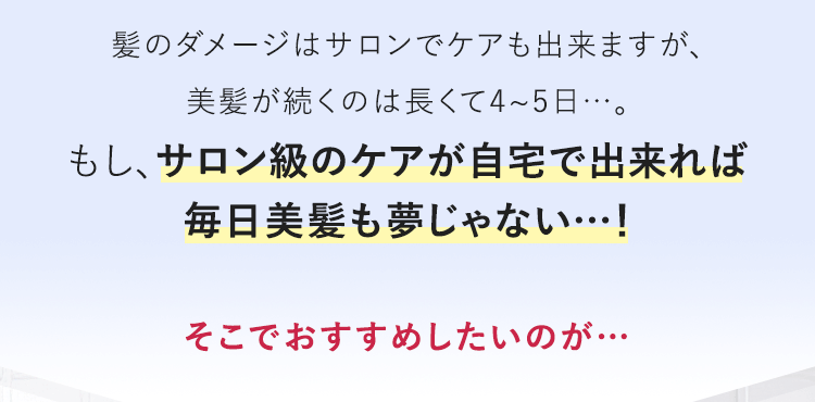 髪のダメージはサロンでケアも出来ますが、美髪が続くのは長くて4~5日…。もし、サロン級のケアが自宅で出来れば毎日美髪も夢じゃない…！