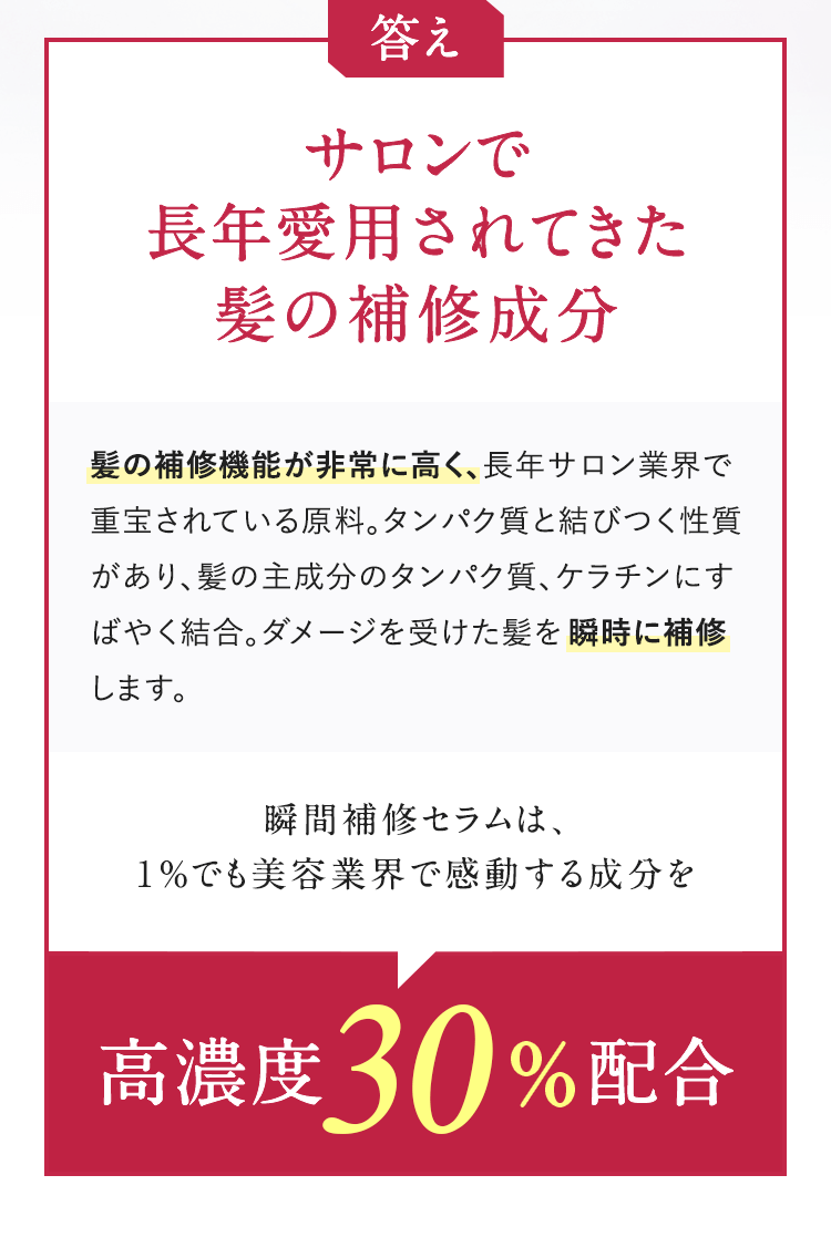 答え サロンで長年愛用されてきた髪の補修成分 髪の補修機能が非常に高く、長年サロン業界で重宝されている原料。タンパク質と結びつく性質があり、髪の主成分のタンパク質、ケラチンにすばやく結合。ダメージを受けた髪を瞬時に補修します。瞬間補修セラムは、1%でも美容業界で感動する成分を高濃度30%配合