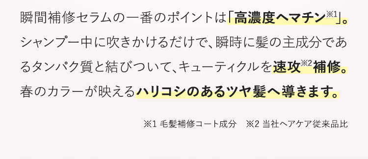 瞬間補修セラムの一番のポイントは「高濃度ヘマチン※1」。シャンプー中に吹きかけるだけで、瞬時に髪の主成分であるタンパク質と結びついて、キューティクルを速攻※2補修。春のカラーが映えるハリコシのあるツヤ髪へ導きます。※1 毛髪補修コート成分　※2 当社ヘアケア従来品比