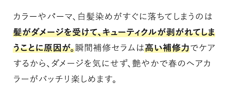 カラーやパーマ、白髪染めがすぐに落ちてしまうのは髪がダメージを受けて、キューティクルが剥がれてしまうことに原因が。瞬間補修セラムは高い補修力でケアするから、ダメージを気にせず、艶やかで春のヘアカラーがバッチリ楽しめます。