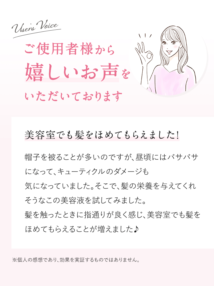 User's Voice ご使用者様から嬉しいお声をいただいております 美容室でも髪をほめてもらえました！ 帽子を被ることが多いのですが、昼頃にはバサバサになって、キューティクルのダメージも気になっていました。そこで、髪の栄養を与えてくれそうなこの美容液を試してみました。髪を触ったときに指通りが良く感じ、美容室でも髪をほめてもらえることが増えました♪ ※個人の感想であり、効果を実証するものではありません。