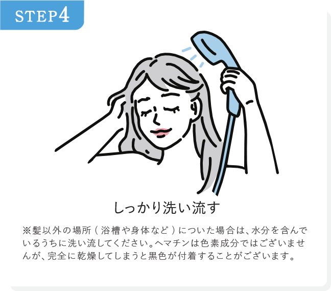 STEP4 しっかり洗い流す ※髪以外の場所(浴槽や身体など)についた場合は、水分を含んでいるうちに洗い流してください。ヘマチンは色素成分ではございませんが、完全に乾燥してしまうと黒色が付着することがございます。