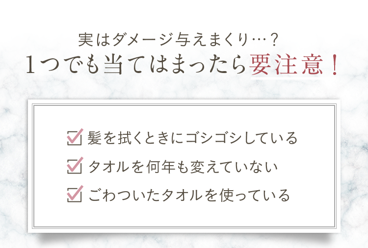 実はダメージ与えまくり…？1つでも当てはまったら要注意！①髪を拭くときにゴシゴシしている。②タオルを何年も変えていない③ごわついたタオルを使っている