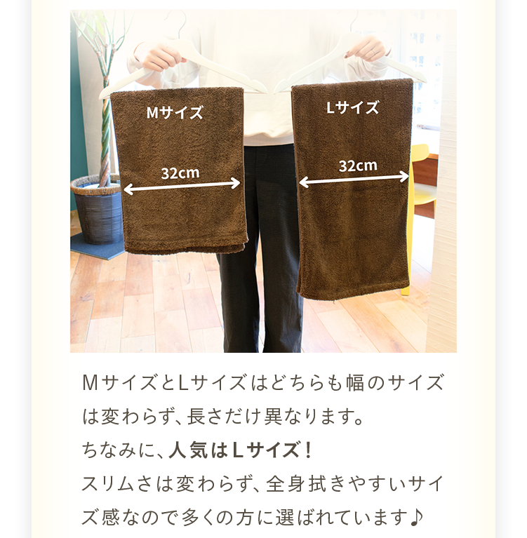 ＭサイズとLサイズはどちらも幅のサイズは変わらず、長さだけ異なります。ちなみに、人気はＬサイズ！スリムさは変わらず、全身拭きやすいサイズ感なので多くの方に選ばれています♪