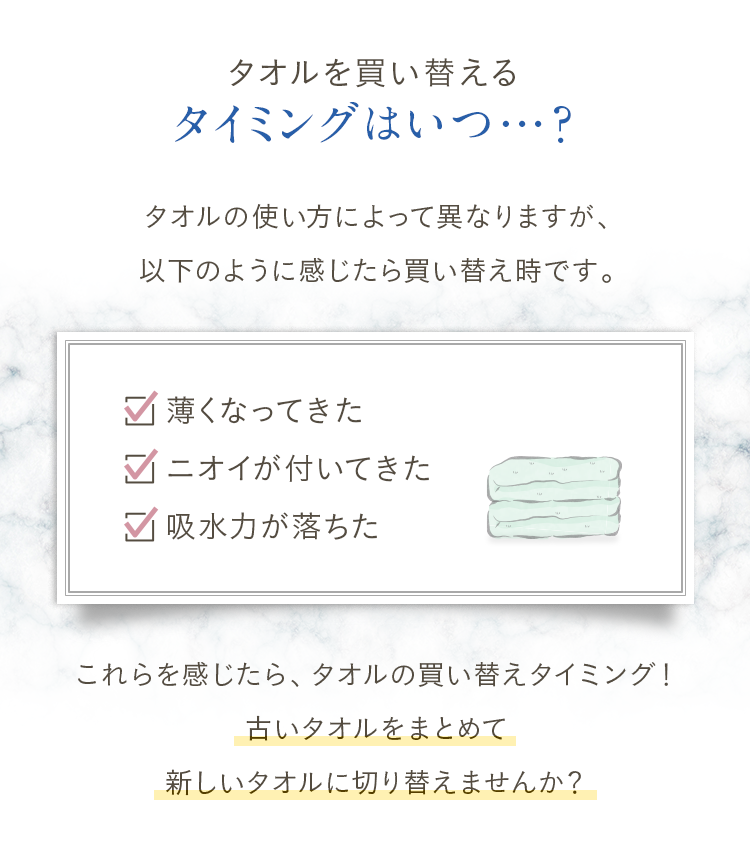 タオルを買い替えるタイミングはいつ…？タオルの使い方によって異なりますが、以下のように感じたら買い替え時です。①薄くなってきた②ニオイが付いてきた③吸水力が落ちた。これらを感じたら、タオルの買い替えタイミング！古いタオルをまとめて新しいタオルに切り替えませんか？
					